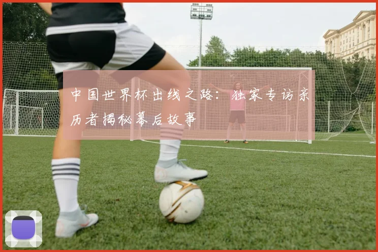 中国世界杯出线之路：独家专访亲历者揭秘幕后故事