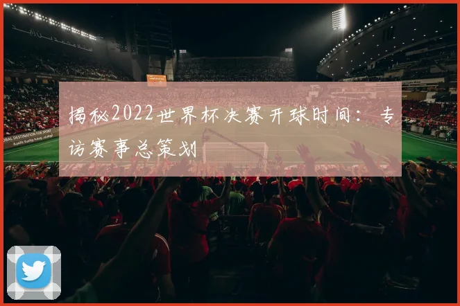 揭秘2022世界杯决赛开球时间：专访赛事总策划